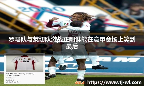 罗马队与莱切队激战正酣谁能在意甲赛场上笑到最后